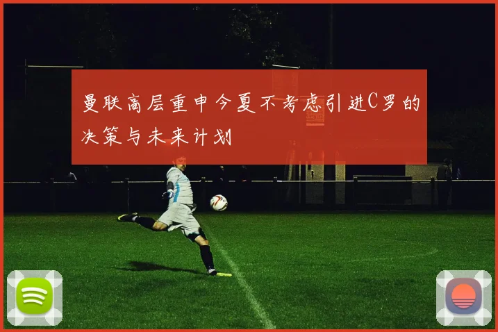 曼联高层重申今夏不考虑引进C罗的决策与未来计划