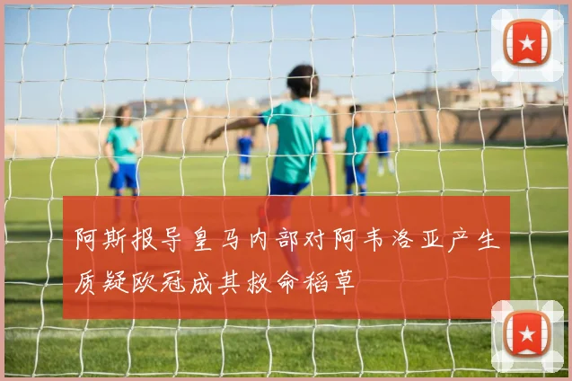 阿斯报导皇马内部对阿韦洛亚产生质疑欧冠成其救命稻草