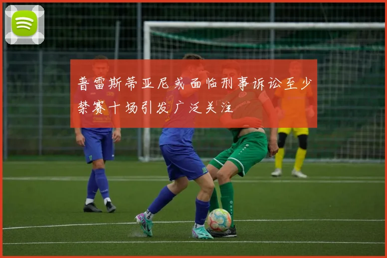 普雷斯蒂亚尼或面临刑事诉讼至少禁赛十场引发广泛关注