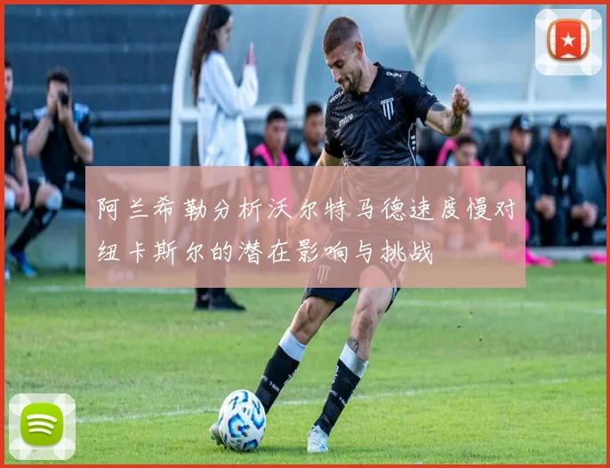 阿兰希勒分析沃尔特马德速度慢对纽卡斯尔的潜在影响与挑战
