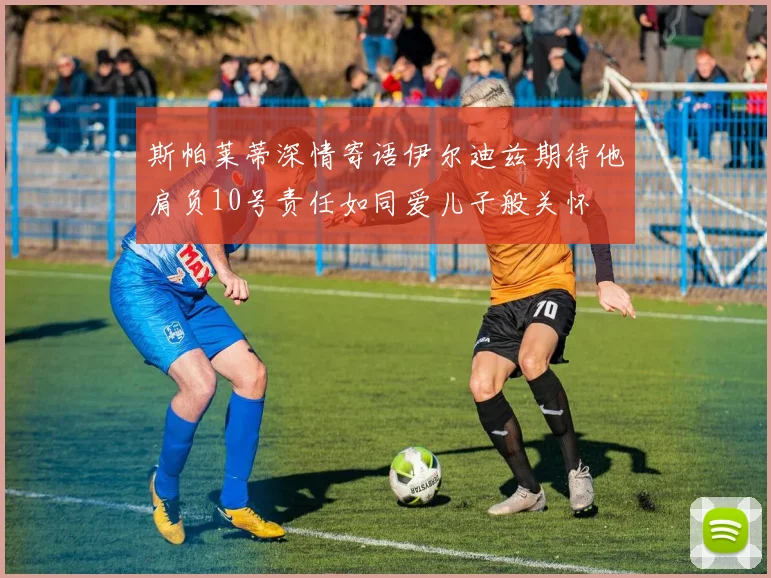 斯帕莱蒂深情寄语伊尔迪兹期待他肩负10号责任如同爱儿子般关怀