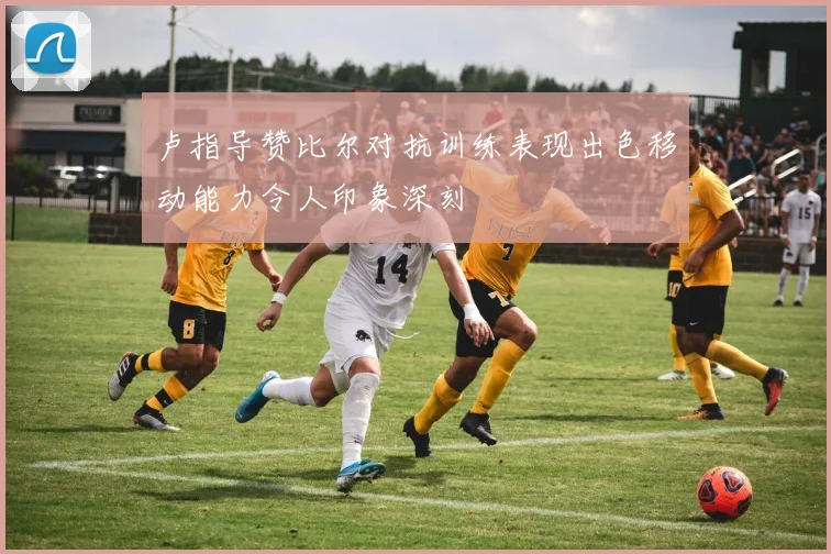 卢指导赞比尔对抗训练表现出色移动能力令人印象深刻