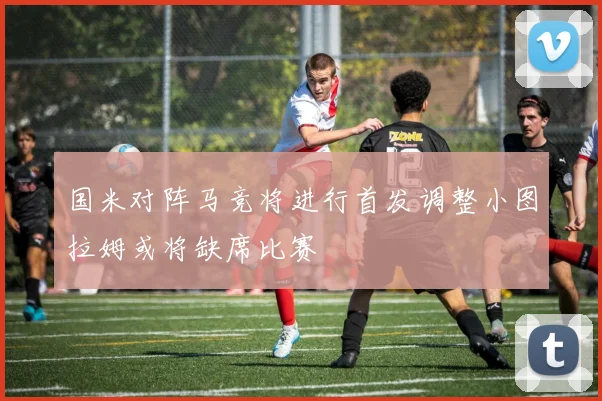 国米对阵马竞将进行首发调整小图拉姆或将缺席比赛
