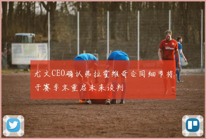 尤文CEO确认弗拉霍维奇合同细节将于赛季末重启未来谈判