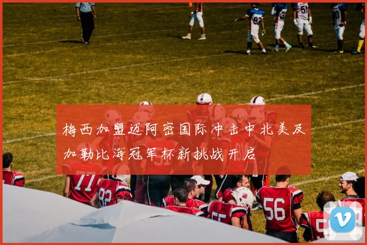 梅西加盟迈阿密国际冲击中北美及加勒比海冠军杯新挑战开启