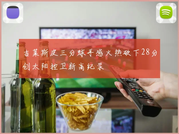 吉莱斯皮三分球手感火热砍下28分创太阳控卫新高纪录