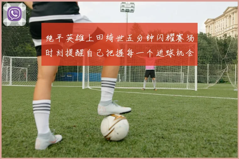 绝平英雄上田绮世五分钟闪耀赛场时刻提醒自己把握每一个进球机会