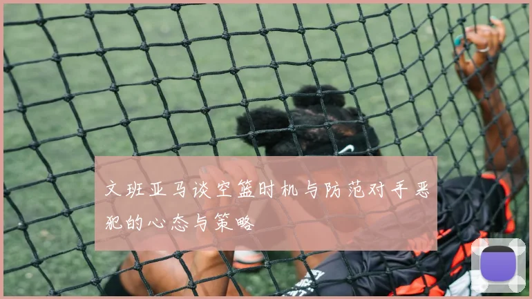 文班亚马谈空篮时机与防范对手恶犯的心态与策略