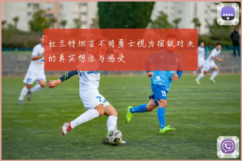 杜兰特坦言不将勇士视为宿敌对决的真实想法与感受