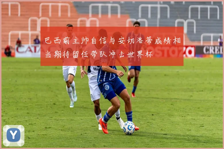 巴西前主帅自信与安切洛蒂成绩相当期待留任带队冲击世界杯