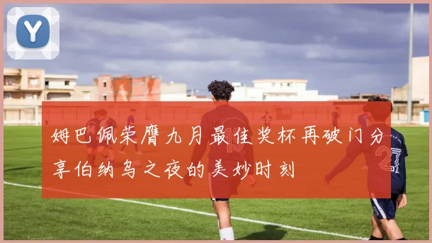 姆巴佩荣膺九月最佳奖杯再破门分享伯纳乌之夜的美妙时刻