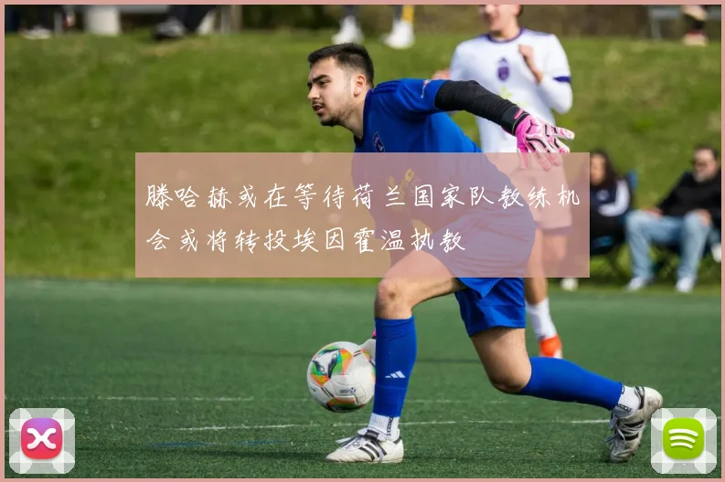 滕哈赫或在等待荷兰国家队教练机会或将转投埃因霍温执教
