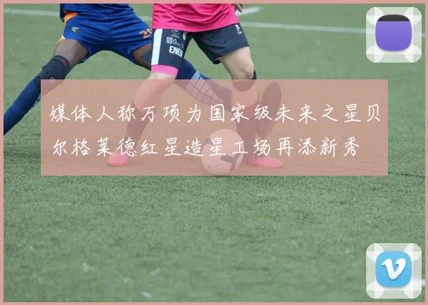 媒体人称万项为国家级未来之星贝尔格莱德红星造星工场再添新秀