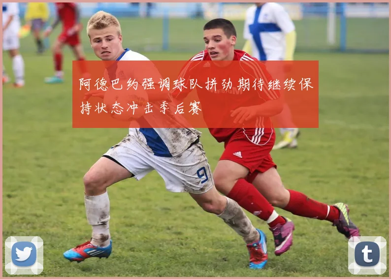 阿德巴约强调球队拼劲期待继续保持状态冲击季后赛