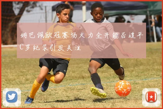 姆巴佩欧冠赛场火力全开能否追平C罗纪录引发关注