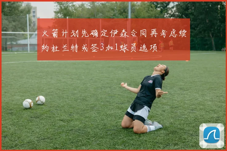 火箭计划先确定伊森合同再考虑续约杜兰特或签3加1球员选项