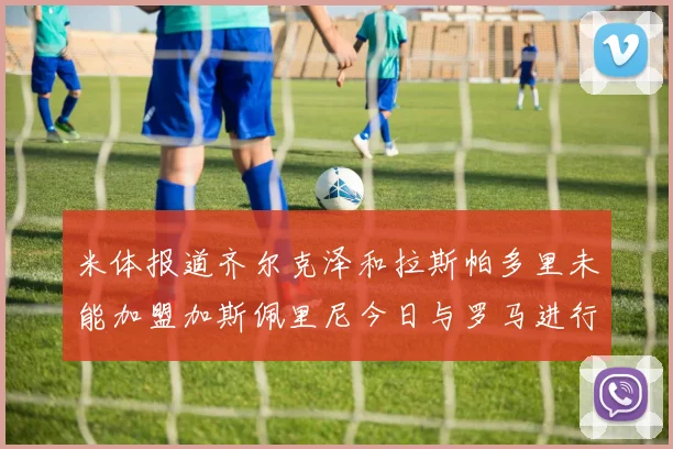 米体报道齐尔克泽和拉斯帕多里未能加盟加斯佩里尼今日与罗马进行会谈