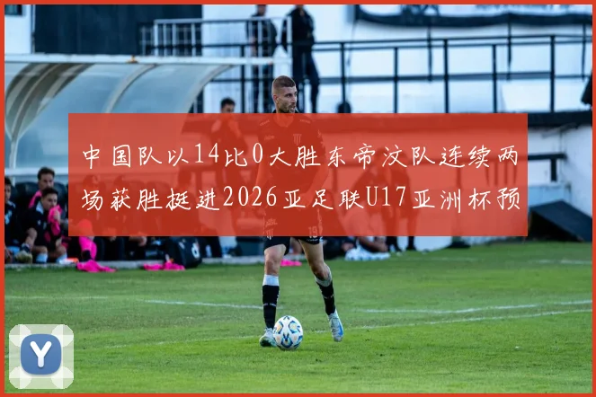 中国队以14比0大胜东帝汶队连续两场获胜挺进2026亚足联U17亚洲杯预选赛