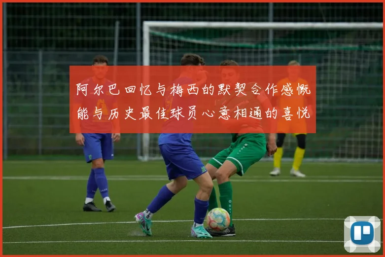 阿尔巴回忆与梅西的默契合作感慨能与历史最佳球员心意相通的喜悦