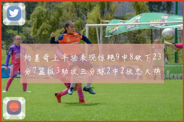 约基奇上半场表现惊艳9中8砍下23分7篮板3助攻三分球2中2状态火热