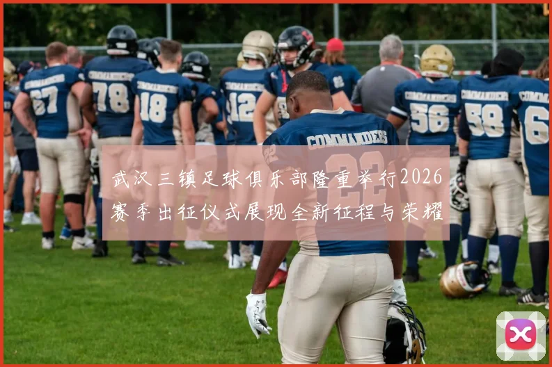 武汉三镇足球俱乐部隆重举行2026赛季出征仪式展现全新征程与荣耀追求