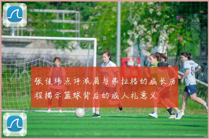 张佳玮点评浓眉与弗拉格的成长历程揭示篮球背后的成人礼意义