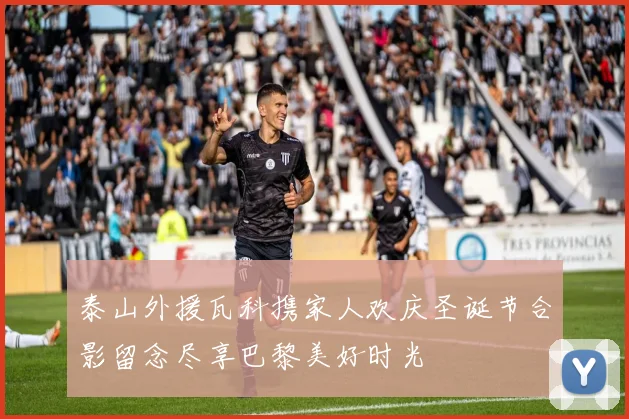 泰山外援瓦科携家人欢庆圣诞节合影留念尽享巴黎美好时光