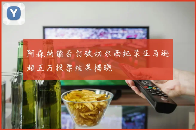 阿森纳能否打破切尔西纪录亚马逊超五万投票结果揭晓