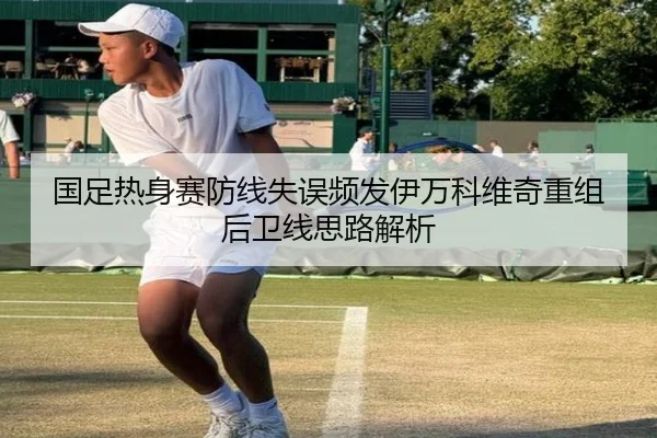 国足热身赛防线失误频发伊万科维奇重组后卫线思路解析